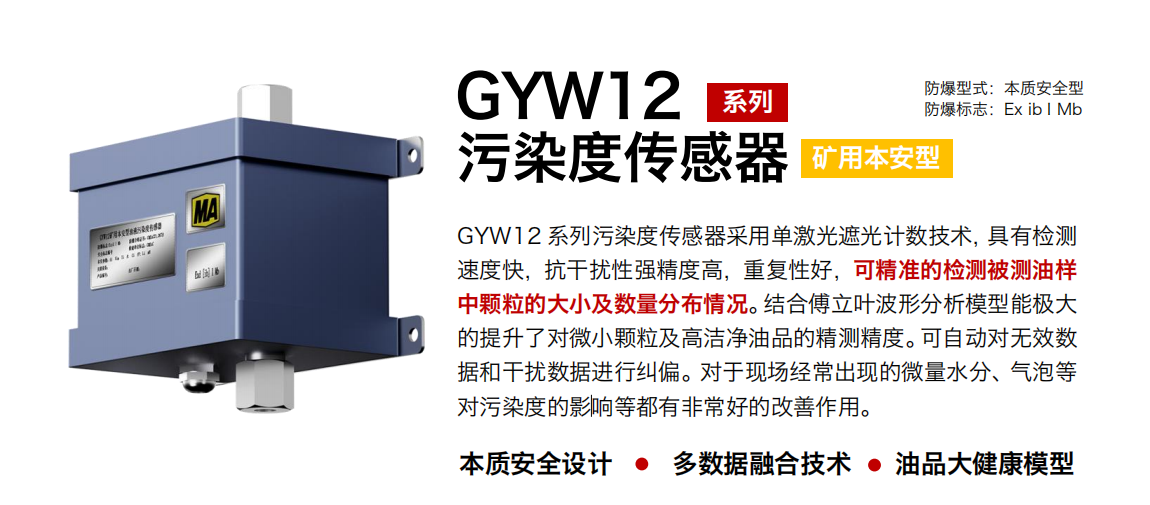 GYW12 系列礦用本安型污染度傳感器采用單激光遮光計數技術，具有檢測速度快，抗干擾性強精度高，重復性好，可精準的檢測被測油樣中顆粒的大小及數量分布情況。結合傅立葉波形分析模型能極大的提升了對微小顆粒及高潔凈油品的精測精度。可自動對無效數據和干擾數據進行糾偏。對于現(xiàn)場經常出現(xiàn)的微量水分、氣泡等對污染度的影響等都有非常好的改善作用。
行業(yè)：轉載機、刮板機、采煤機、破碎機、皮帶機、盾構機、大型設備等
油品：液壓油、齒輪油、空壓機油、燃氣機油等