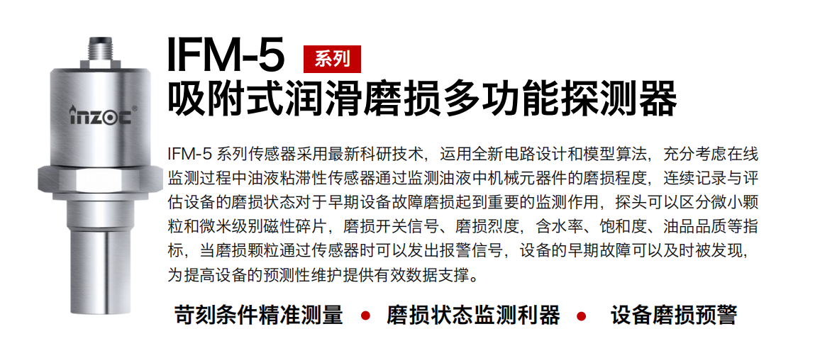 IFM-5吸附式潤滑磨損多功能探測器采用最新科研技術，運用全新電路設計和模型算法，充分考慮在線監測過程中油液粘滯性傳感器通過監測油液中機械元器件的磨損程度，連續記錄與評估設備的磨損狀態對于早期設備故障磨損起到重要的監測作用，探頭可以區分微小顆粒和微米級別磁性碎片，磨損開關信號、磨損烈度，含水率、飽和度、油品品質等指標，當磨損顆粒通過傳感器時可以發出報警信號，設備的早期故障可以及時被發現，為提高設備的預測性維護提供有效數據支撐。
行業：鋼鐵、石化、盾構、電力、風電、大型設備、OEM 集成等
油品：液壓油、透平油、柴機油、絕緣油、變壓器油等