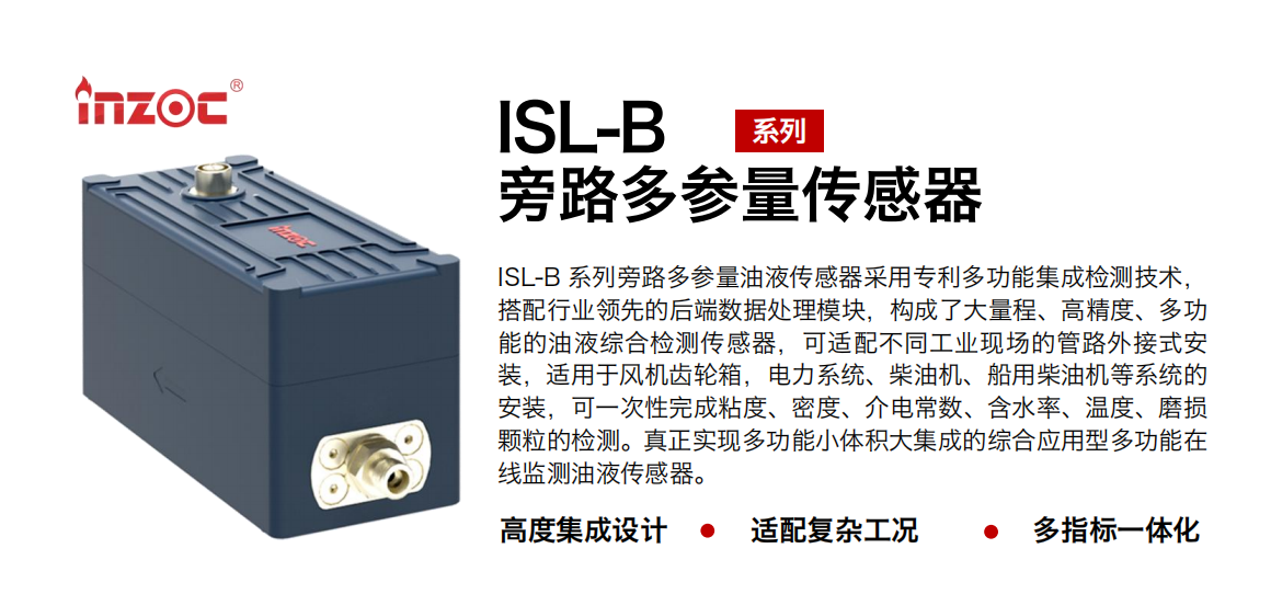 ISL-B 系列旁路多參量油液傳感器采用專利多功能集成檢測技術，搭配行業領先的后端數據處理模塊，構成了大量程、高精度、多功能的油液綜合檢測傳感器，可適配不同工業現場的管路外接式安裝，適用于風機齒輪箱，電力系統、柴油機、船用柴油機等系統的安裝，可一次性完成粘度、密度、介電常數、含水率、溫度、磨損顆粒的檢測。真正實現多功能小體積大集成的綜合應用型多功能在線監測油液傳感器。
行業：鋼鐵、石化、盾構、電力、風電、大型設備、OEM 等
油品：齒輪油、液壓油、透平油、柴機油等